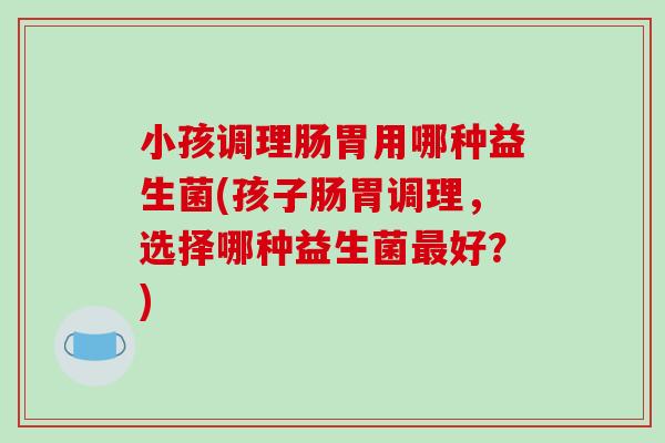 小孩调理肠胃用哪种益生菌(孩子肠胃调理，选择哪种益生菌最好？)