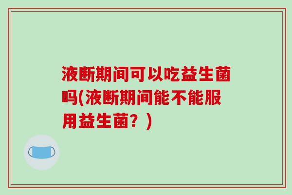 液断期间可以吃益生菌吗(液断期间能不能服用益生菌？)