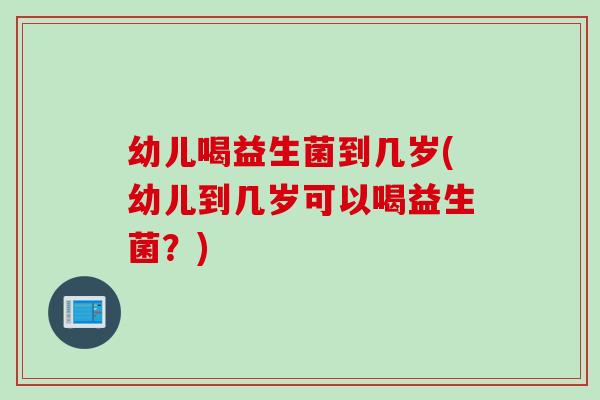 幼儿喝益生菌到几岁(幼儿到几岁可以喝益生菌?) 幼儿喝益生菌到几岁(幼儿到几岁可以喝益生菌?)
