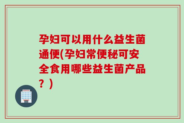 孕妇可以用什么益生菌通便(孕妇常便秘可安全食用哪些益生菌产品？)