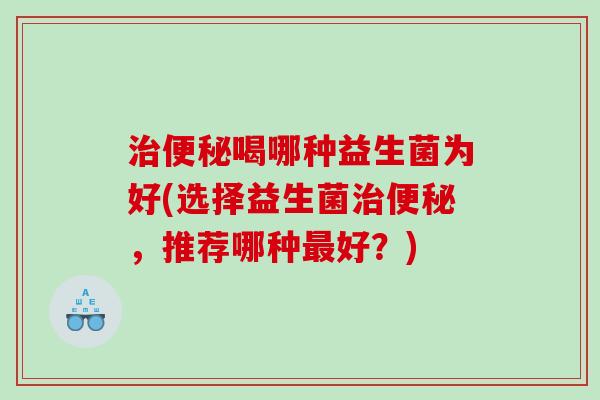 治便秘喝哪种益生菌为好(选择益生菌治便秘，推荐哪种最好？)