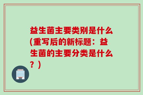 益生菌主要类别是什么(重写后的新标题：益生菌的主要分类是什么？)