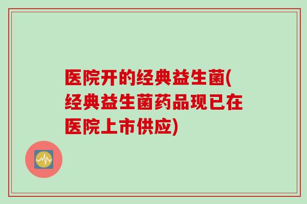 医院开的经典益生菌(经典益生菌药品现已在医院上市供应)