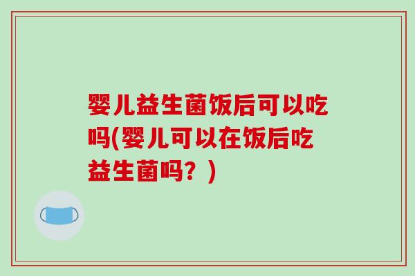 婴儿益生菌饭后可以吃吗(婴儿可以在饭后吃益生菌吗？)