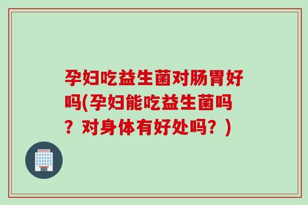 孕妇吃益生菌对肠胃好吗(孕妇能吃益生菌吗？对身体有好处吗？)