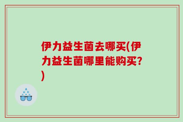 伊力益生菌去哪买(伊力益生菌哪里能购买？)