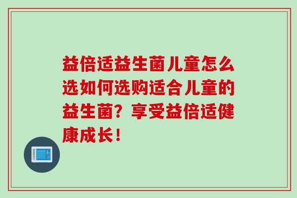 益倍适益生菌儿童怎么选如何选购适合儿童的益生菌?享受益倍适健康成长! 益倍适益生菌儿童怎么选如何选购适合儿童的益生菌?享受益倍适健康成长!