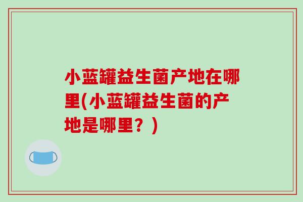 小蓝罐益生菌产地在哪里(小蓝罐益生菌的产地是哪里？)