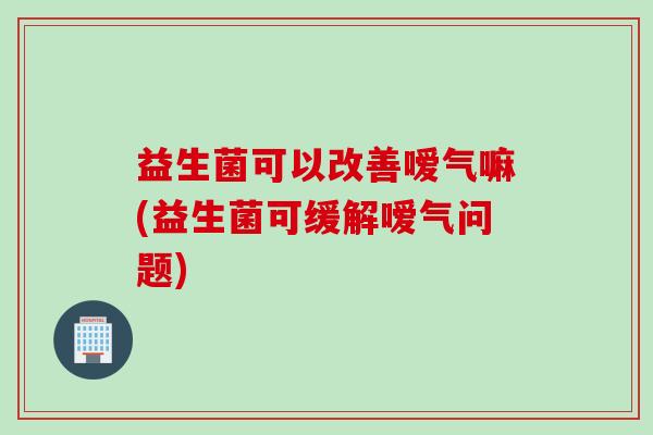 益生菌可以改善嗳气嘛(益生菌可缓解嗳气问题) 益生菌可以改善嗳气嘛(益生菌可缓解嗳气问题)