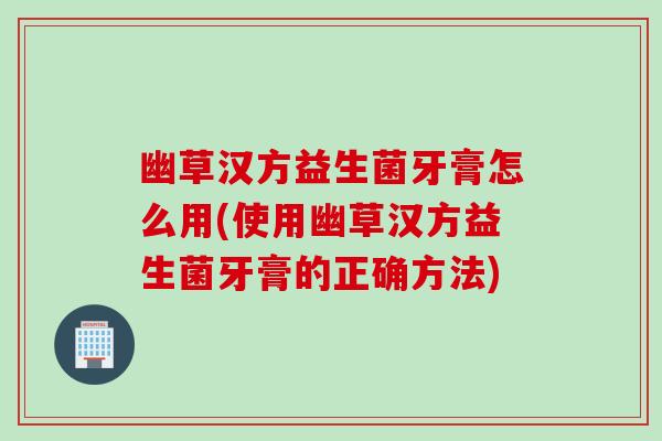 幽草汉方益生菌牙膏怎么用(使用幽草汉方益生菌牙膏的正确方法)