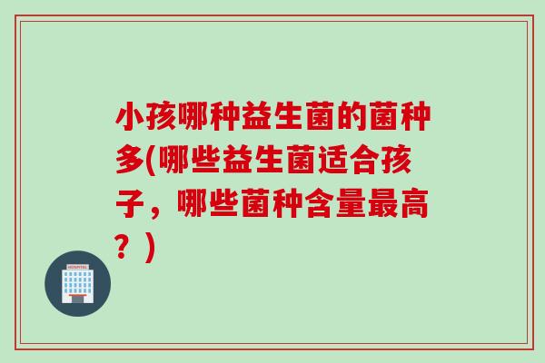 小孩哪种益生菌的菌种多(哪些益生菌适合孩子,哪些菌种含量高?) 小孩哪种益生菌的菌种多(哪些益生菌适合孩子,哪些菌种含量高?)