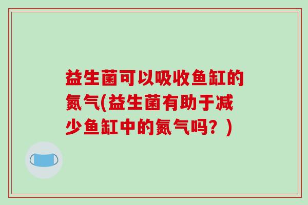 益生菌可以吸收鱼缸的氮气(益生菌有助于减少鱼缸中的氮气吗？)