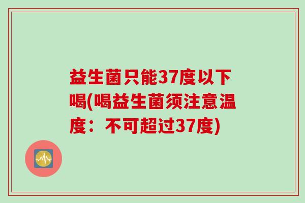 益生菌只能37度以下喝(喝益生菌须注意温度：不可超过37度)