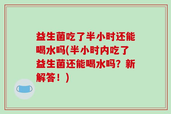 益生菌吃了半小时还能喝水吗(半小时内吃了益生菌还能喝水吗？新解答！)