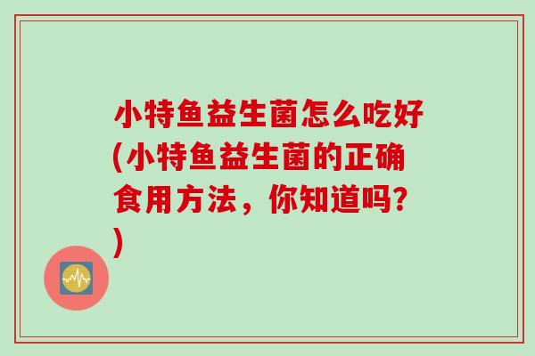 小特鱼益生菌怎么吃好(小特鱼益生菌的正确食用方法，你知道吗？)