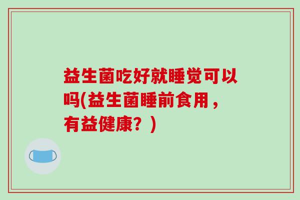 益生菌吃好就睡觉可以吗(益生菌睡前食用，有益健康？)