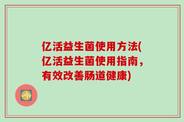亿活益生菌使用方法(亿活益生菌使用指南，有效改善肠道健康)