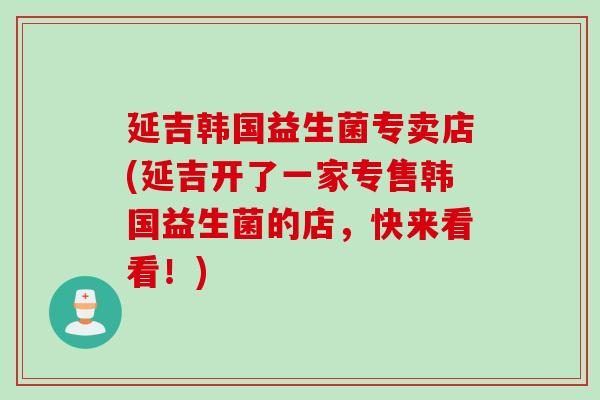 延吉韩国益生菌专卖店(延吉开了一家专售韩国益生菌的店，快来看看！)