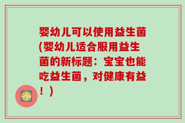 婴幼儿可以使用益生菌(婴幼儿适合服用益生菌的新标题:宝宝也能吃益生菌,对健康有益!) 婴幼儿可以使用益生菌(婴幼儿适合服用益生菌的新标题:宝宝也能吃益生菌,对健康有益!)