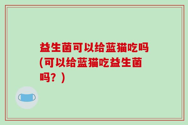 益生菌可以给蓝猫吃吗(可以给蓝猫吃益生菌吗?) 益生菌可以给蓝猫吃吗(可以给蓝猫吃益生菌吗?)