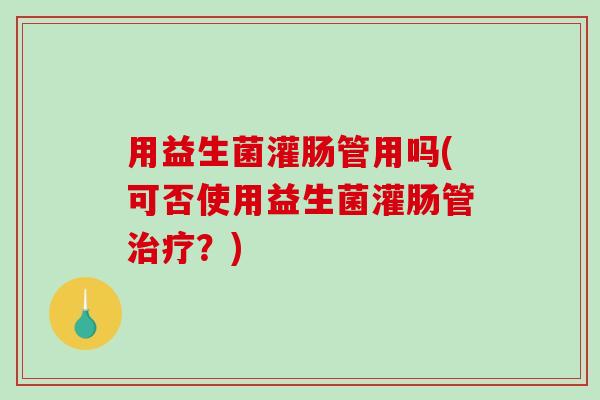 用益生菌灌肠管用吗(可否使用益生菌灌肠管治疗？)