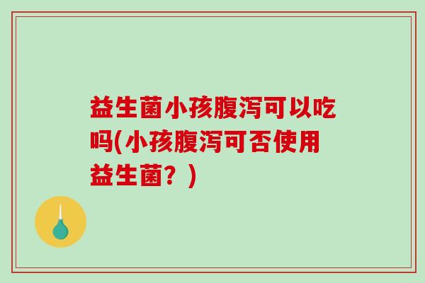 益生菌小孩腹泻可以吃吗(小孩腹泻可否使用益生菌？)