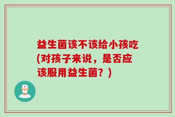 益生菌该不该给小孩吃(对孩子来说，是否应该服用益生菌？)