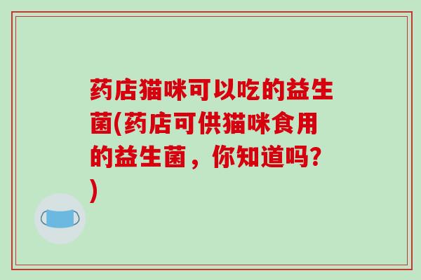 药店猫咪可以吃的益生菌(药店可供猫咪食用的益生菌,你知道吗?) 药店猫咪可以吃的益生菌(药店可供猫咪食用的益生菌,你知道吗?)