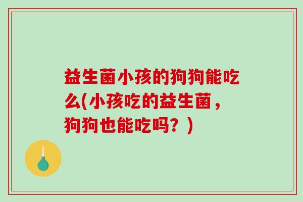 益生菌小孩的狗狗能吃么(小孩吃的益生菌，狗狗也能吃吗？)