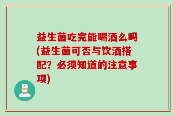 益生菌吃完能喝酒么吗(益生菌可否与饮酒搭配？必须知道的注意事项)
