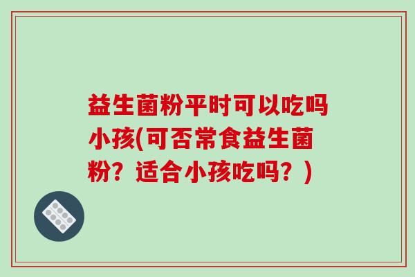 益生菌粉平时可以吃吗小孩(可否常食益生菌粉？适合小孩吃吗？)