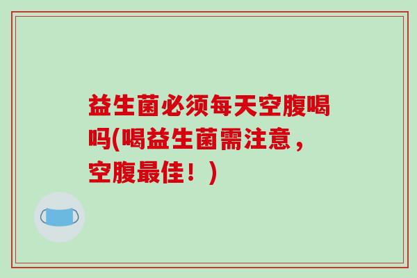 益生菌必须每天空腹喝吗(喝益生菌需注意，空腹最佳！)