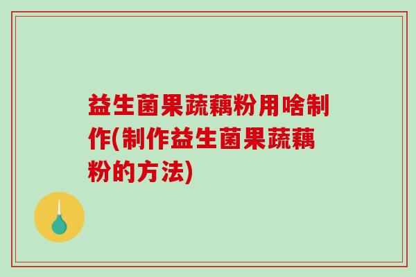 益生菌果蔬藕粉用啥制作(制作益生菌果蔬藕粉的方法)