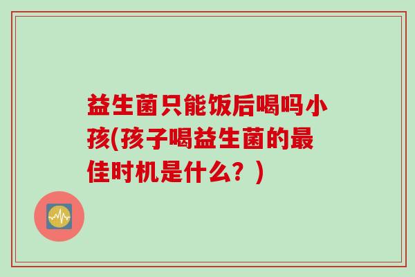 益生菌只能饭后喝吗小孩(孩子喝益生菌的佳时机是什么?) 益生菌只能饭后喝吗小孩(孩子喝益生菌的佳时机是什么?)