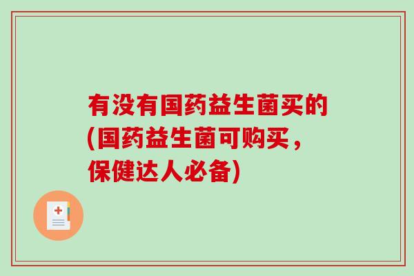 有没有国药益生菌买的(国药益生菌可购买，保健达人必备)