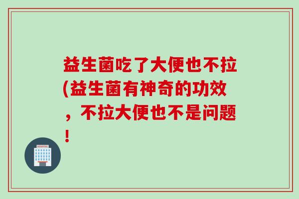 益生菌吃了大便也不拉(益生菌有神奇的功效,不拉大便也不是问题! 益生菌吃了大便也不拉(益生菌有神奇的功效,不拉大便也不是问题!