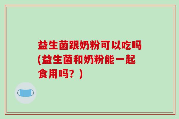 益生菌跟奶粉可以吃吗(益生菌和奶粉能一起食用吗？)