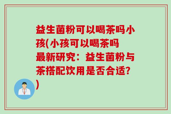 益生菌粉可以喝茶吗小孩(小孩可以喝茶吗 最新研究：益生菌粉与茶搭配饮用是否合适？)