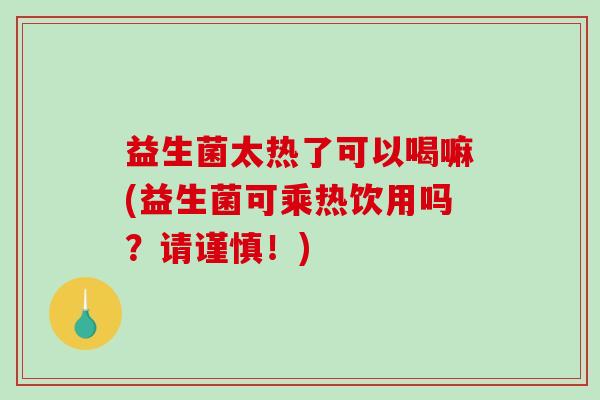 益生菌太热了可以喝嘛(益生菌可乘热饮用吗？请谨慎！)