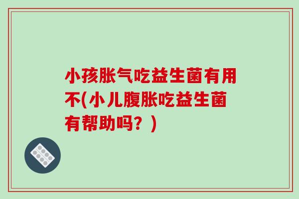 小孩胀气吃益生菌有用不(小儿腹胀吃益生菌有帮助吗？)