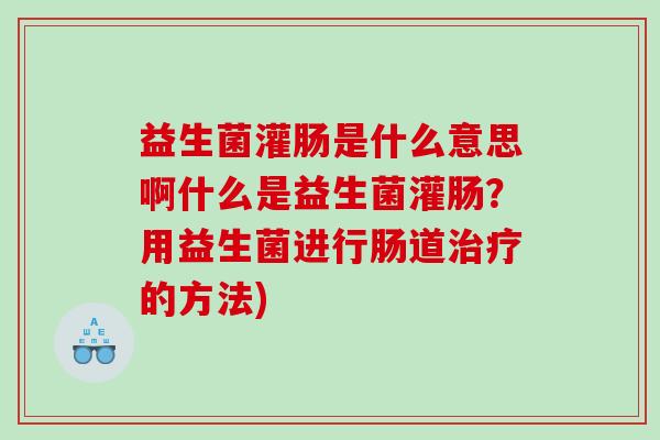 益生菌灌肠是什么意思啊什么是益生菌灌肠？用益生菌进行肠道治疗的方法)