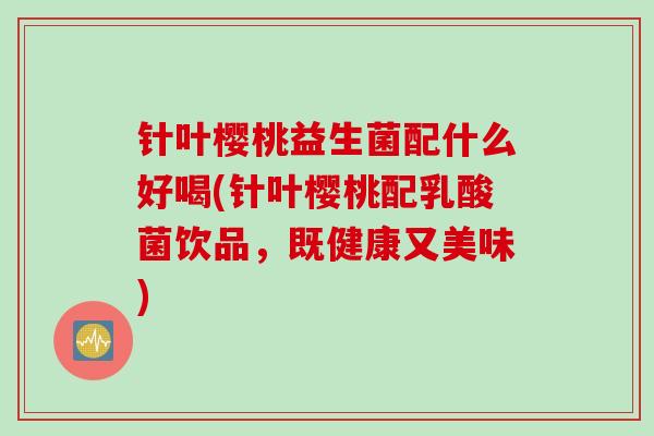 针叶樱桃益生菌配什么好喝(针叶樱桃配乳酸菌饮品，既健康又美味)