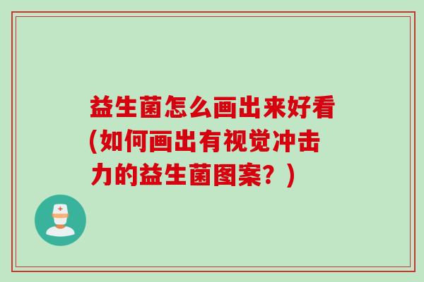 益生菌怎么画出来好看(如何画出有视觉冲击力的益生菌图案？)