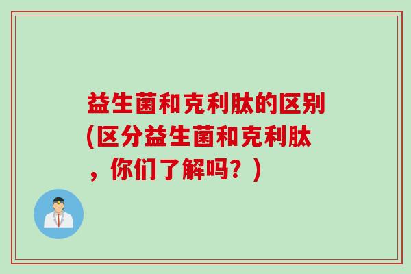 益生菌和克利肽的区别(区分益生菌和克利肽，你们了解吗？)
