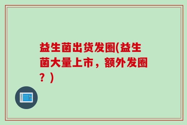 益生菌出货发圈(益生菌大量上市,额外发圈?) 益生菌出货发圈(益生菌大量上市,额外发圈?)