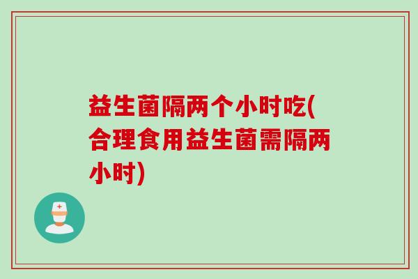 益生菌隔两个小时吃(合理食用益生菌需隔两小时)