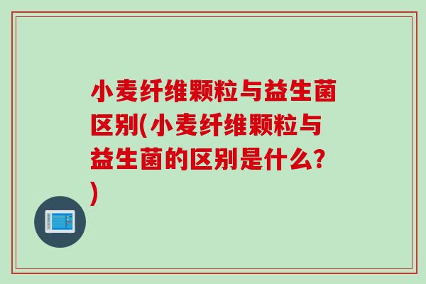 小麦纤维颗粒与益生菌区别(小麦纤维颗粒与益生菌的区别是什么？)