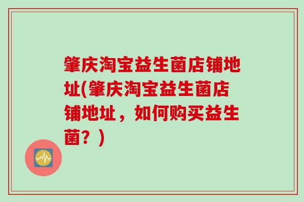 肇庆淘宝益生菌店铺地址(肇庆淘宝益生菌店铺地址,如何购买益生菌?) 肇庆淘宝益生菌店铺地址(肇庆淘宝益生菌店铺地址,如何购买益生菌?)