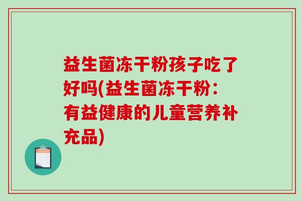 益生菌冻干粉孩子吃了好吗(益生菌冻干粉:有益健康的儿童营养补充品) 益生菌冻干粉孩子吃了好吗(益生菌冻干粉:有益健康的儿童营养补充品)