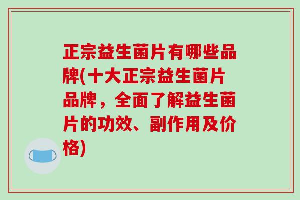 正宗益生菌片有哪些品牌(十大正宗益生菌片品牌，全面了解益生菌片的功效、副作用及价格)